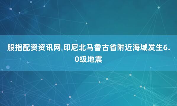 股指配资资讯网 印尼北马鲁古省附近海域发生6.0级地震