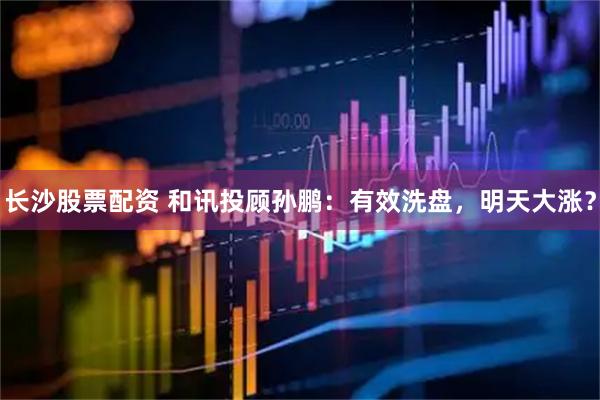 长沙股票配资 和讯投顾孙鹏：有效洗盘，明天大涨？