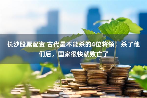 长沙股票配资 古代最不能杀的4位将领，杀了他们后，国家很快就败亡了