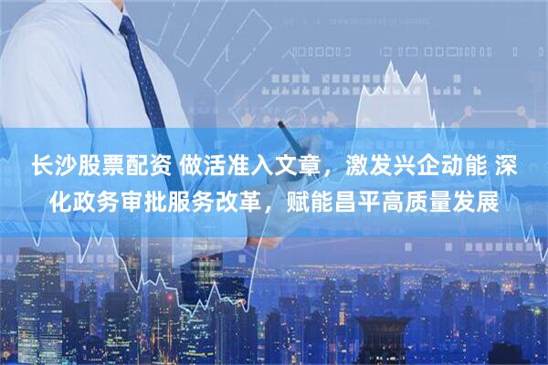 长沙股票配资 做活准入文章，激发兴企动能 深化政务审批服务改革，赋能昌平高质量发展