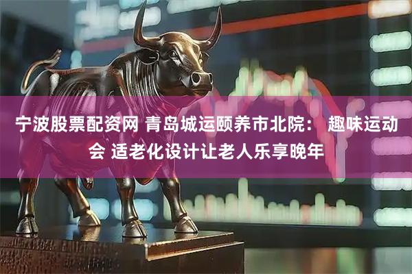宁波股票配资网 青岛城运颐养市北院： 趣味运动会 适老化设计让老人乐享晚年