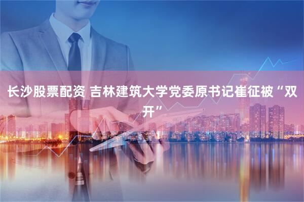 长沙股票配资 吉林建筑大学党委原书记崔征被“双开”