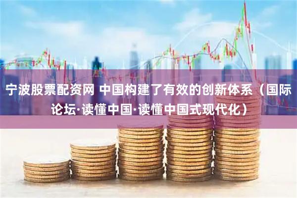 宁波股票配资网 中国构建了有效的创新体系（国际论坛·读懂中国·读懂中国式现代化）