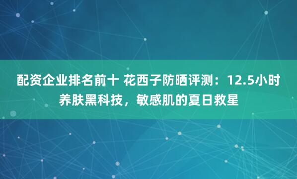 配资企业排名前十 花西子防晒评测：12.5小时养肤黑科技，敏感肌的夏日救星