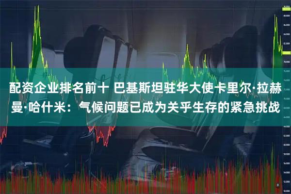 配资企业排名前十 巴基斯坦驻华大使卡里尔·拉赫曼·哈什米：气候问题已成为关乎生存的紧急挑战
