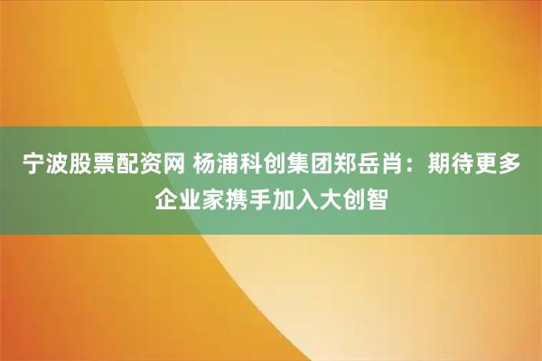 宁波股票配资网 杨浦科创集团郑岳肖：期待更多企业家携手加入大创智