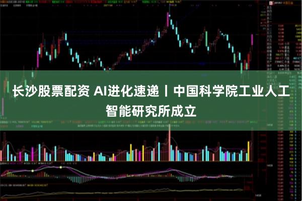 长沙股票配资 AI进化速递丨中国科学院工业人工智能研究所成立