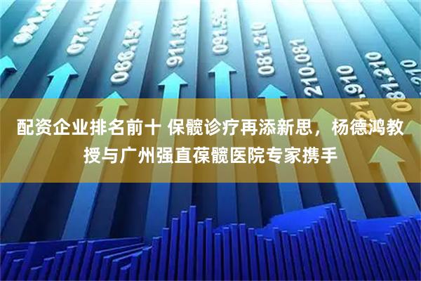 配资企业排名前十 保髋诊疗再添新思，杨德鸿教授与广州强直葆髋医院专家携手
