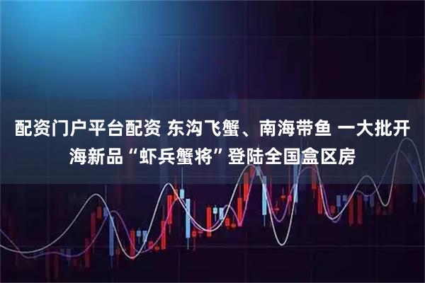 配资门户平台配资 东沟飞蟹、南海带鱼 一大批开海新品“虾兵蟹将”登陆全国盒区房