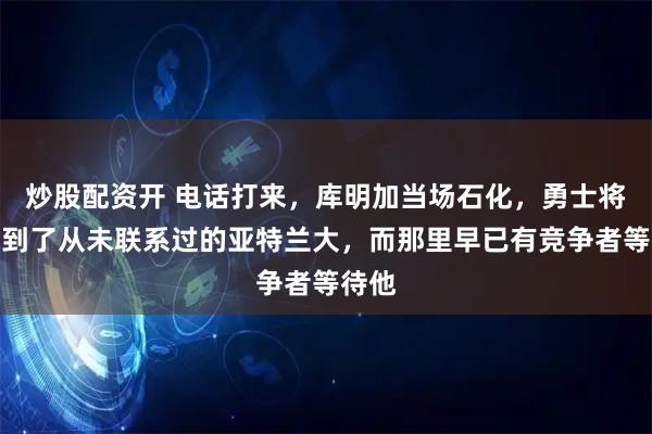 炒股配资开 电话打来，库明加当场石化，勇士将他送到了从未联系过的亚特兰大，而那里早已有竞争者等待他