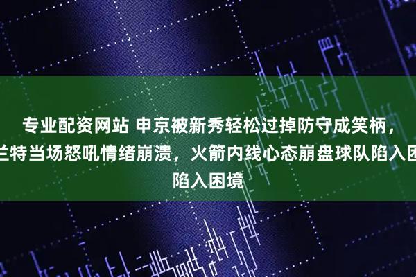专业配资网站 申京被新秀轻松过掉防守成笑柄，杜兰特当场怒吼情绪崩溃，火箭内线心态崩盘球队陷入困境