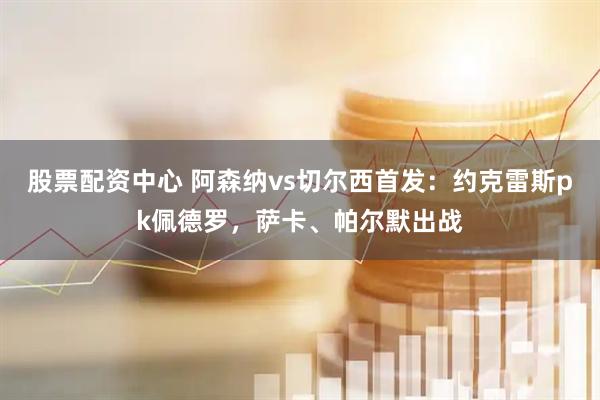 股票配资中心 阿森纳vs切尔西首发：约克雷斯pk佩德罗，萨卡、帕尔默出战