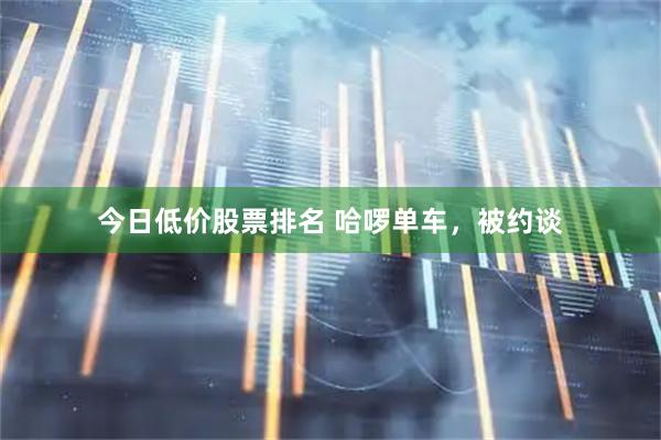 今日低价股票排名 哈啰单车，被约谈