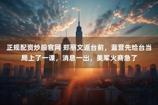 正规配资炒股官网 郑丽文返台前，蓝营先给台当局上了一课，消息一出，美军火商急了