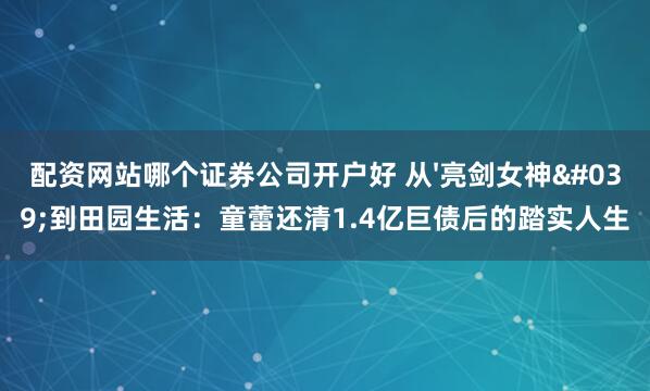 配资网站哪个证券公司开户好 从'亮剑女神'到田园生活：童蕾还清1.4亿巨债后的踏实人生