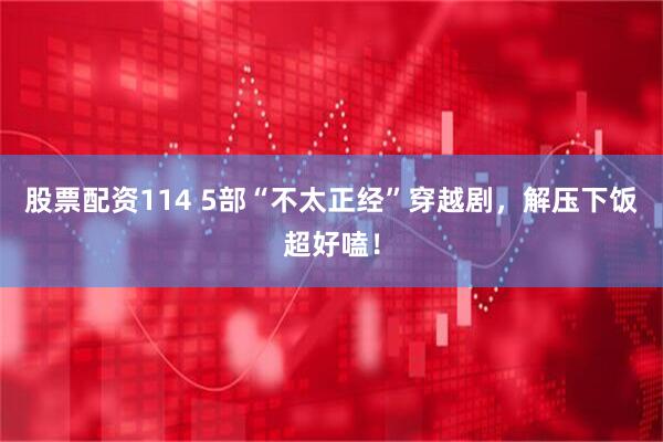 股票配资114 5部“不太正经”穿越剧，解压下饭超好嗑！