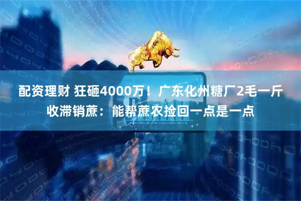 配资理财 狂砸4000万！广东化州糖厂2毛一斤收滞销蔗：能帮蔗农捡回一点是一点