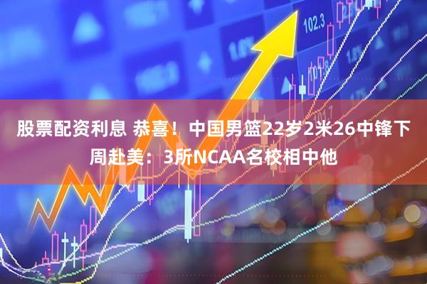 股票配资利息 恭喜！中国男篮22岁2米26中锋下周赴美：3所NCAA名校相中他