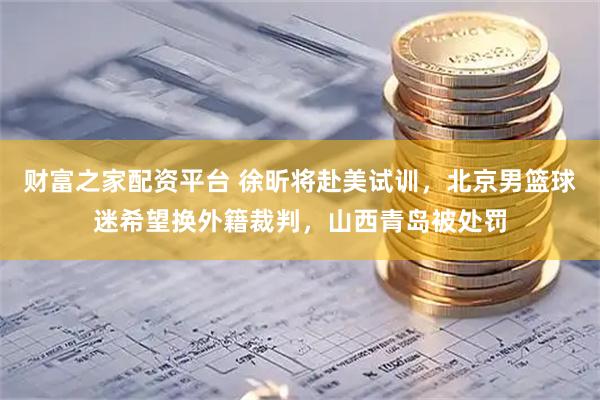 财富之家配资平台 徐昕将赴美试训，北京男篮球迷希望换外籍裁判，山西青岛被处罚