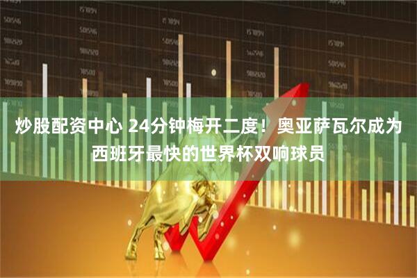 炒股配资中心 24分钟梅开二度！奥亚萨瓦尔成为西班牙最快的世界杯双响球员