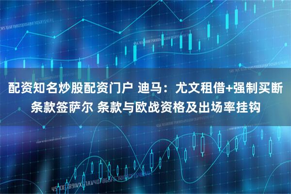 配资知名炒股配资门户 迪马：尤文租借+强制买断条款签萨尔 条款与欧战资格及出场率挂钩